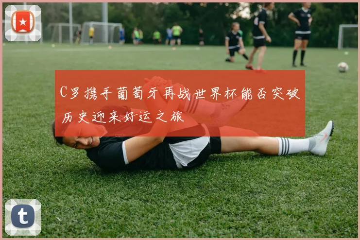 C罗携手葡萄牙再战世界杯能否突破历史迎来好运之旅