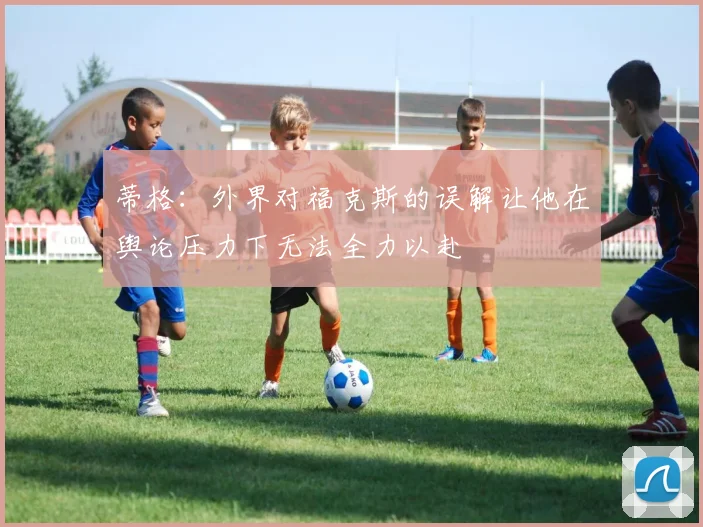 蒂格：外界对福克斯的误解让他在舆论压力下无法全力以赴