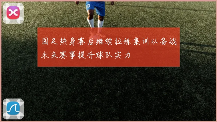 国足热身赛后继续拉练集训以备战未来赛事提升球队实力