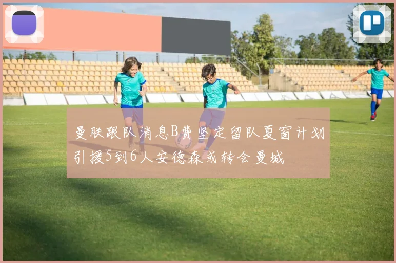 曼联跟队消息B费坚定留队夏窗计划引援5到6人安德森或转会曼城