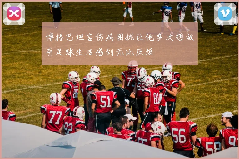 博格巴坦言伤病困扰让他多次想放弃足球生活感到无比厌烦