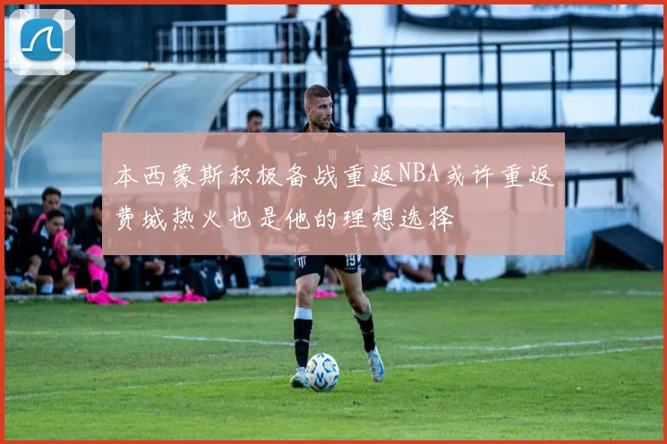 本西蒙斯积极备战重返NBA或许重返费城热火也是他的理想选择
