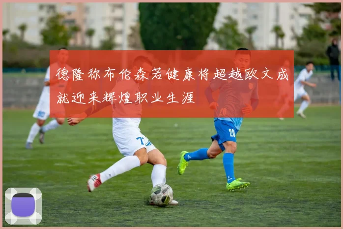 德隆称布伦森若健康将超越欧文成就迎来辉煌职业生涯