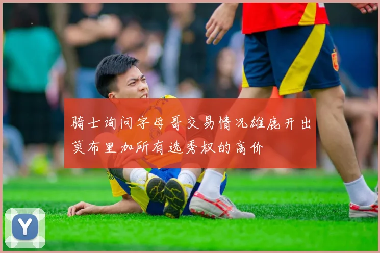 骑士询问字母哥交易情况雄鹿开出莫布里加所有选秀权的高价