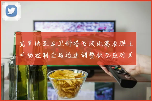 克罗地亚后卫舒塔洛谈比赛表现上半场控制全局迅速调整状态应对丢球