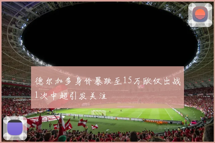 德尔加多身价暴跌至15万欧仅出战1次中超引发关注