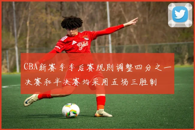 CBA新赛季季后赛规则调整四分之一决赛和半决赛均采用五场三胜制