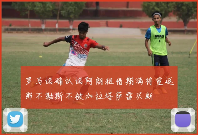 罗马诺确认诺阿朗租借期满将重返那不勒斯不被加拉塔萨雷买断