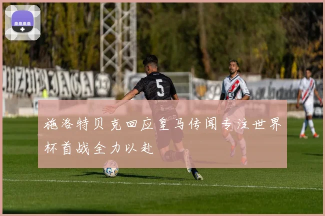 施洛特贝克回应皇马传闻专注世界杯首战全力以赴