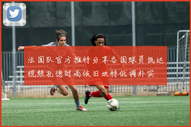 法国队官方推特分享各国球员抵达视频孔德时尚依旧坎特低调朴实