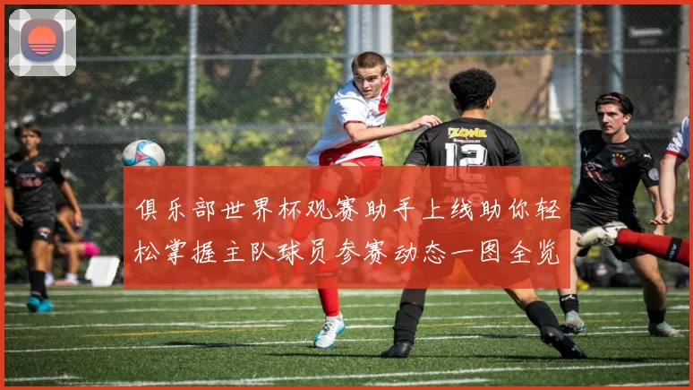 俱乐部世界杯观赛助手上线助你轻松掌握主队球员参赛动态一图全览