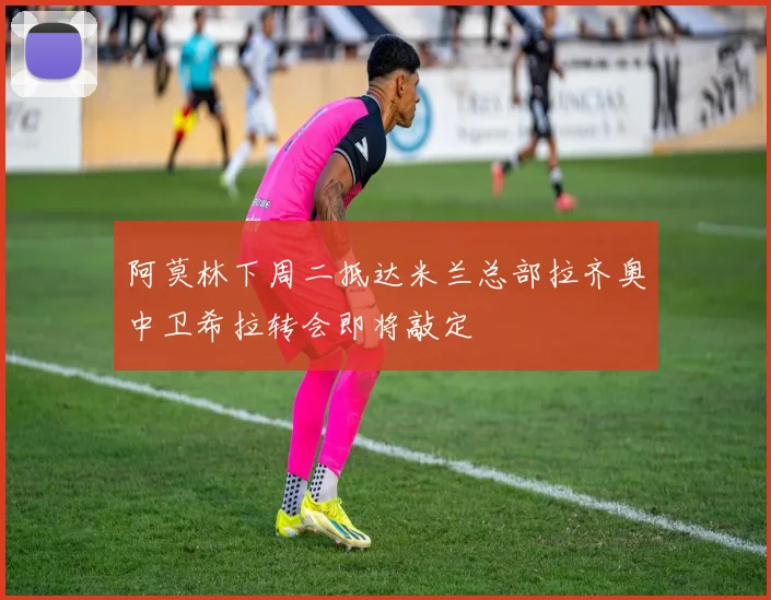 阿莫林下周二抵达米兰总部拉齐奥中卫希拉转会即将敲定