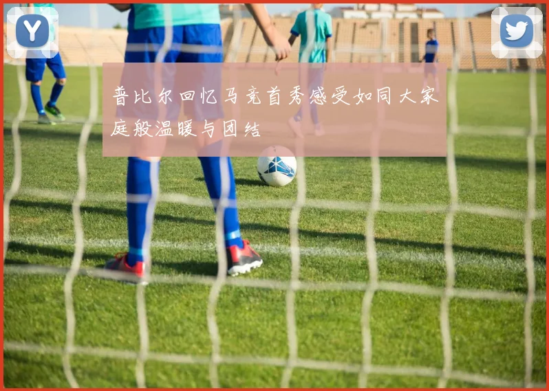 普比尔回忆马竞首秀感受如同大家庭般温暖与团结