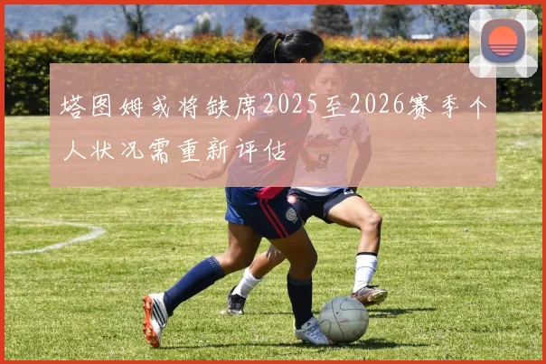 塔图姆或将缺席2025至2026赛季个人状况需重新评估
