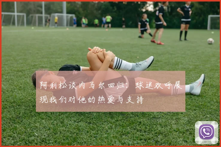 阿利松谈内马尔回归：球迷欢呼展现我们对他的热爱与支持