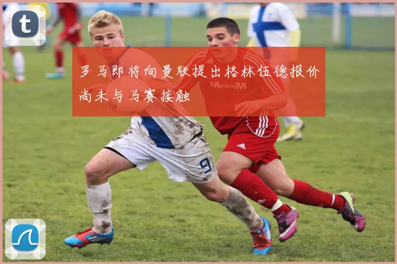 罗马即将向曼联提出格林伍德报价尚未与马赛接触