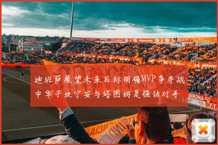 迪班萨展望未来目标明确MVP争夺战中华子坎宁安与塔图姆是强劲对手