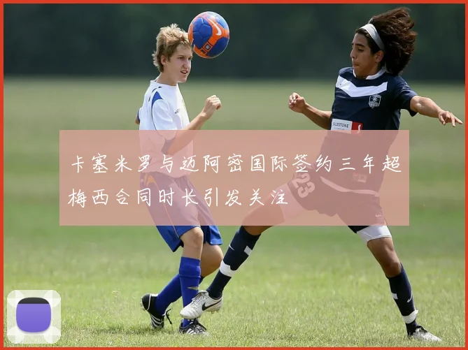 卡塞米罗与迈阿密国际签约三年超梅西合同时长引发关注