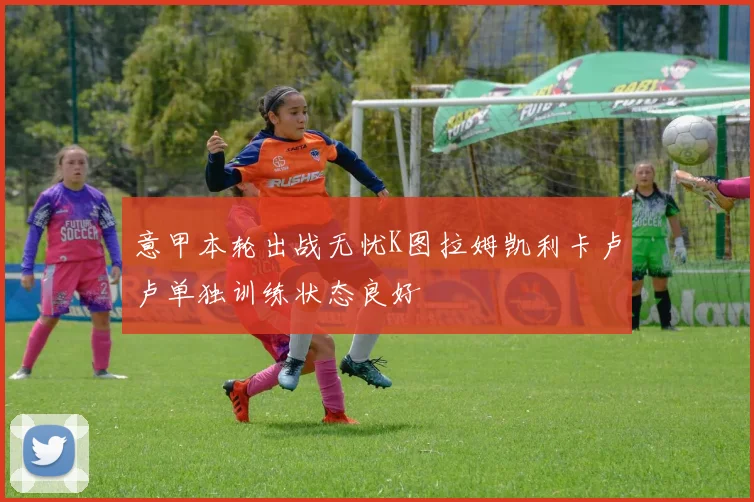 意甲本轮出战无忧K图拉姆凯利卡卢卢单独训练状态良好