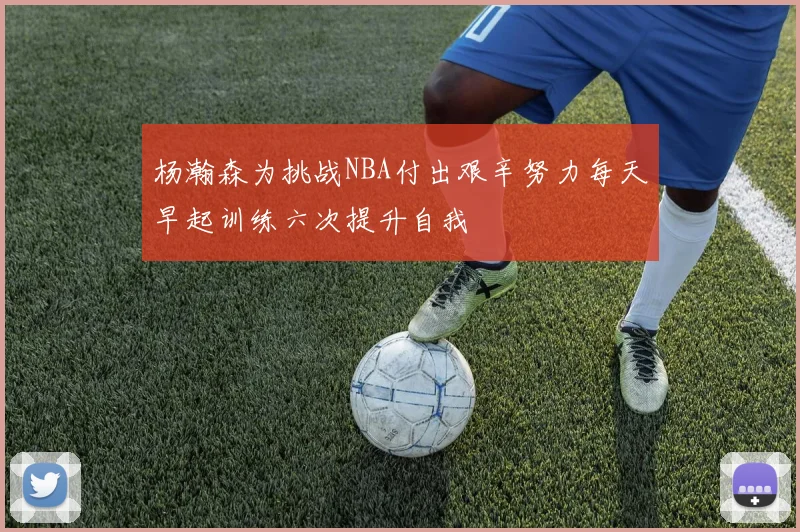 杨瀚森为挑战NBA付出艰辛努力每天早起训练六次提升自我