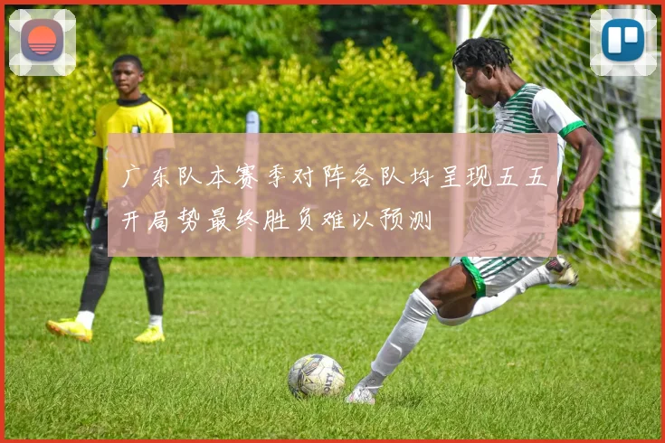 广东队本赛季对阵各队均呈现五五开局势最终胜负难以预测