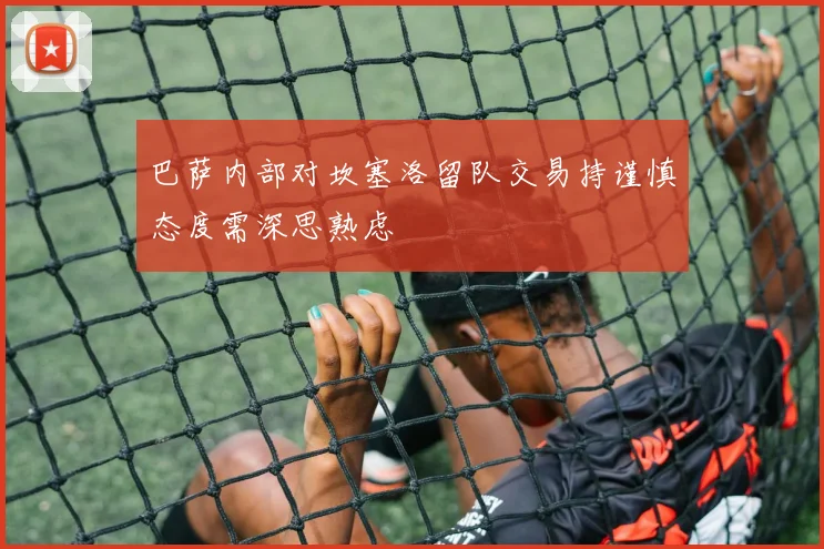 巴萨内部对坎塞洛留队交易持谨慎态度需深思熟虑