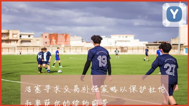 活塞寻求交易补强策略以保护杜伦和奥萨尔的续约前景