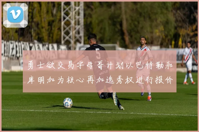 勇士欲交易字母哥计划以巴特勒和库明加为核心再加选秀权进行报价