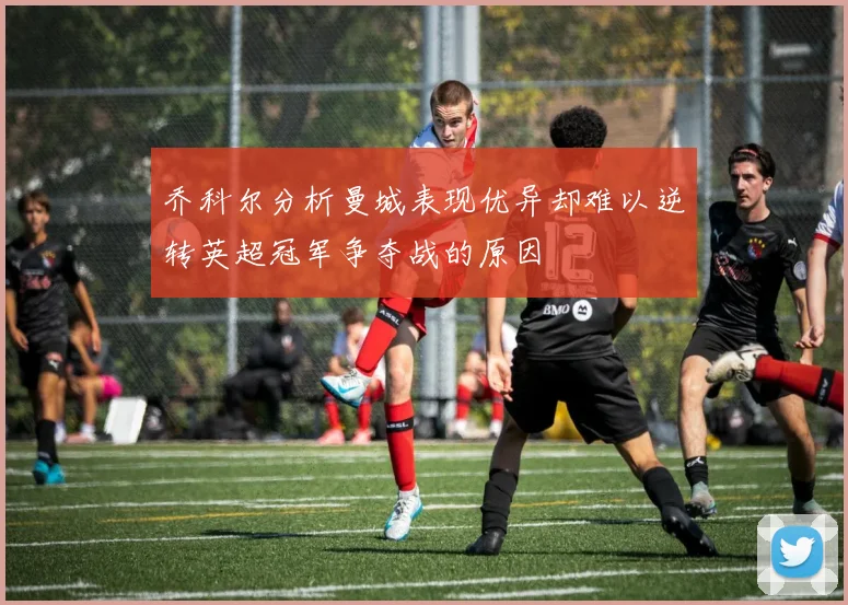 乔科尔分析曼城表现优异却难以逆转英超冠军争夺战的原因