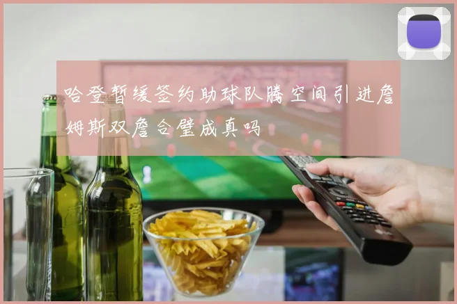 哈登暂缓签约助球队腾空间引进詹姆斯双詹合璧成真吗