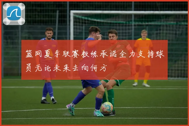 篮网夏季联赛教练承诺全力支持球员无论未来去向何方