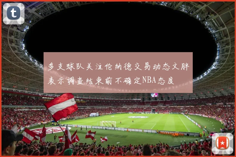 多支球队关注伦纳德交易动态文胖表示调查结束前不确定NBA态度