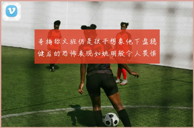夸梅称文班仍是孩子想象他下盘稳健后的恐怖表现如姚明般令人畏惧