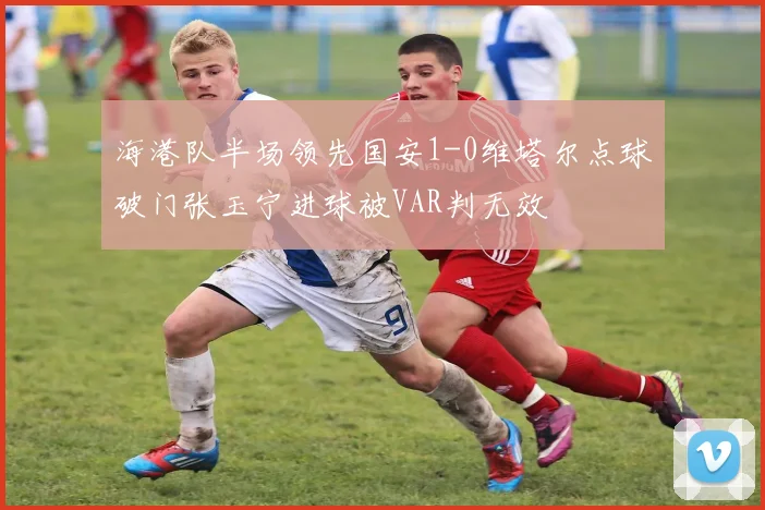海港队半场领先国安1-0维塔尔点球破门张玉宁进球被VAR判无效